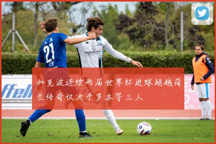 加克波连续两届世界杯进球超越荷兰传奇仅次于罗本等三人