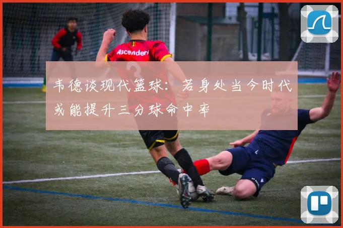 韦德谈现代篮球：若身处当今时代或能提升三分球命中率