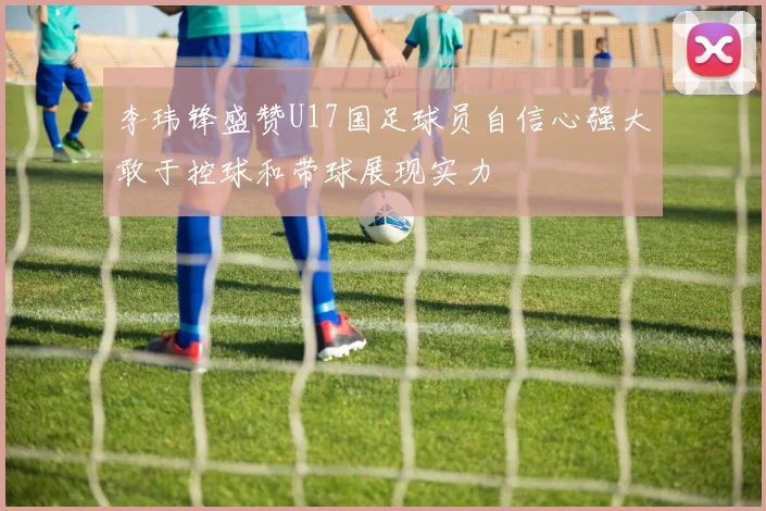 李玮锋盛赞U17国足球员自信心强大敢于控球和带球展现实力