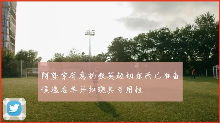 阿隆索有意执教英超切尔西已准备候选名单并知晓其可用性