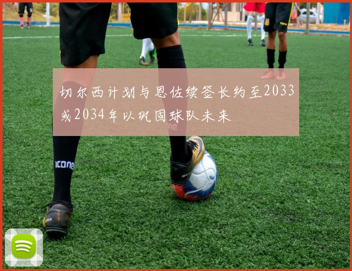 切尔西计划与恩佐续签长约至2033或2034年以巩固球队未来