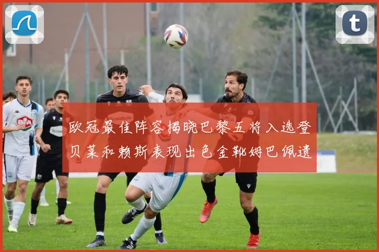 欧冠最佳阵容揭晓巴黎五将入选登贝莱和赖斯表现出色金靴姆巴佩遗憾落选