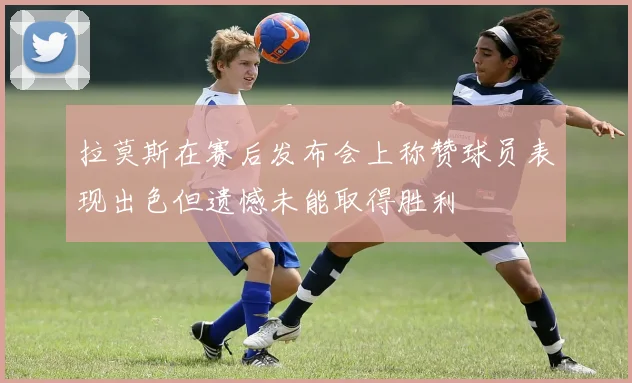 拉莫斯在赛后发布会上称赞球员表现出色但遗憾未能取得胜利