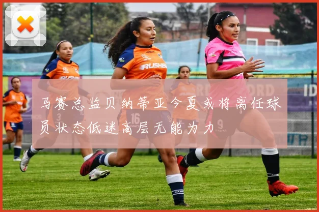 马赛总监贝纳蒂亚今夏或将离任球员状态低迷高层无能为力