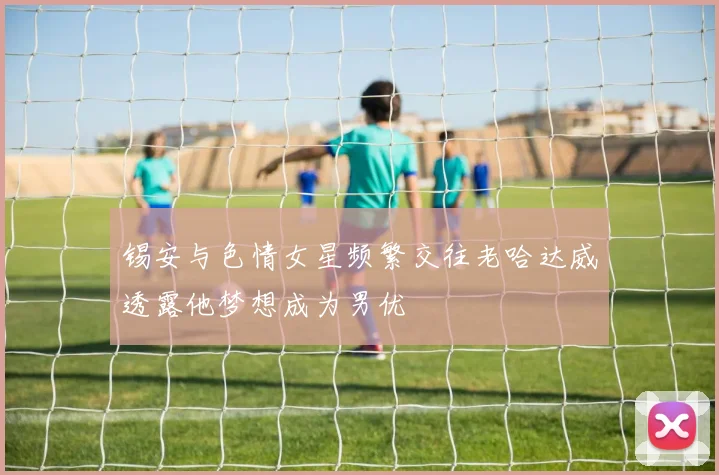锡安与色情女星频繁交往老哈达威透露他梦想成为男优