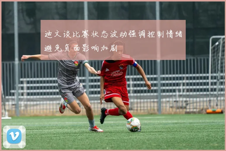 迪文谈比赛状态波动强调控制情绪避免负面影响加剧