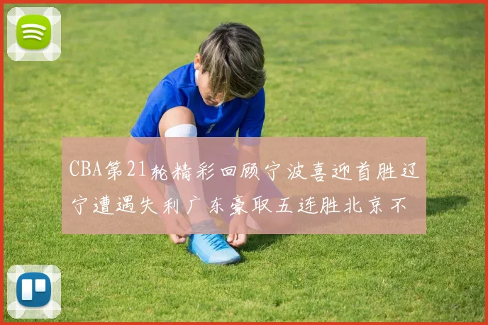 CBA第21轮精彩回顾宁波喜迎首胜辽宁遭遇失利广东豪取五连胜北京不敌天津江苏力克新疆
