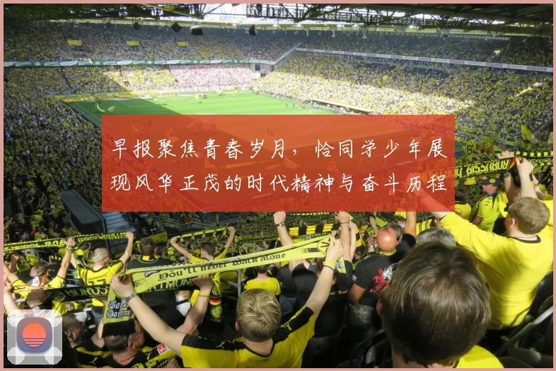 早报聚焦青春岁月，恰同学少年展现风华正茂的时代精神与奋斗历程
