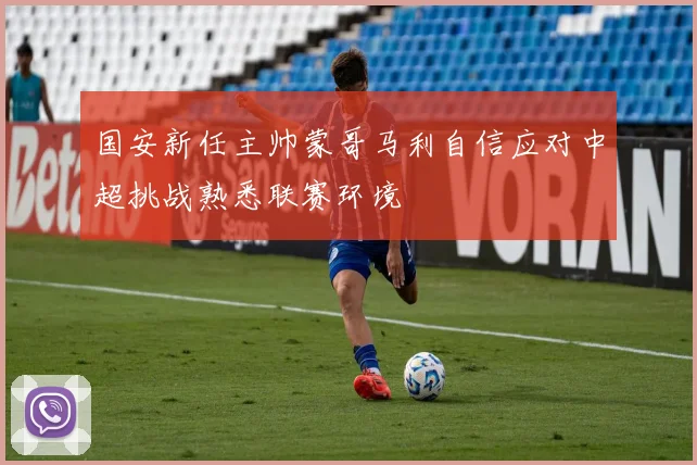 国安新任主帅蒙哥马利自信应对中超挑战熟悉联赛环境