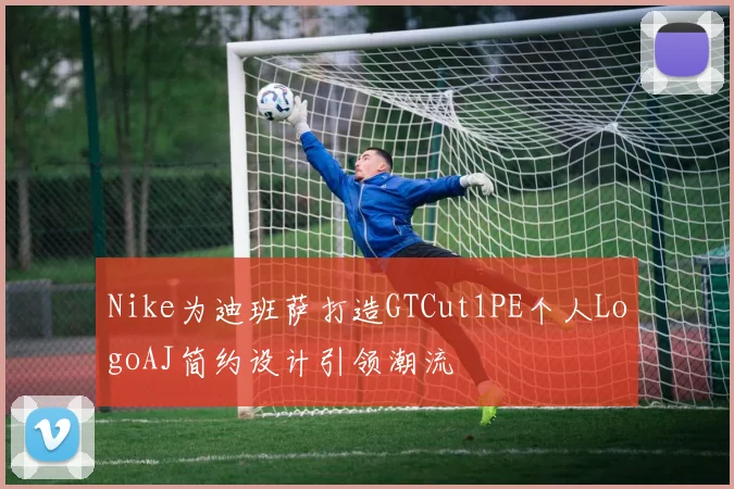Nike为迪班萨打造GTCut1PE个人LogoAJ简约设计引领潮流