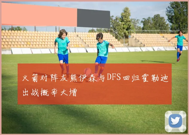 火箭对阵灰熊伊森与DFS回归霍勒迪出战概率大增