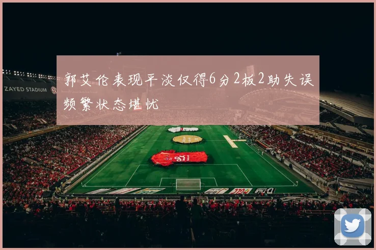 郭艾伦表现平淡仅得6分2板2助失误频繁状态堪忧