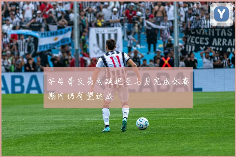 字母哥交易或延迟至七月完成休赛期内仍有望达成
