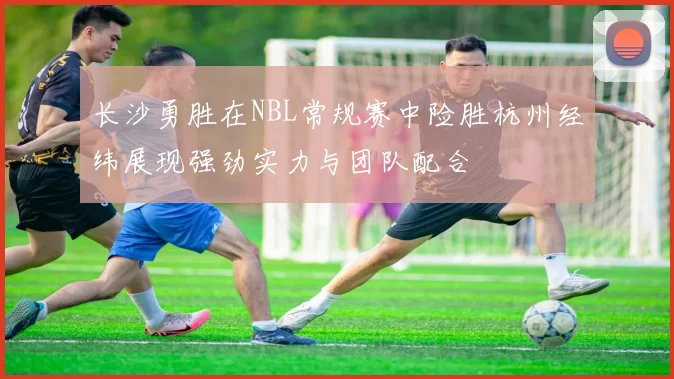 长沙勇胜在NBL常规赛中险胜杭州经纬展现强劲实力与团队配合