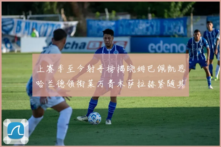 上赛季至今射手榜揭晓姆巴佩凯恩哈兰德领衔莱万青木萨拉赫紧随其后